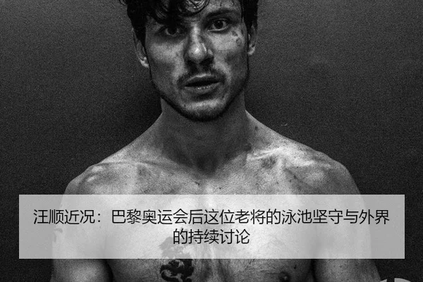 汪顺近况：巴黎奥运会后这位老将的泳池坚守与外界的持续讨论